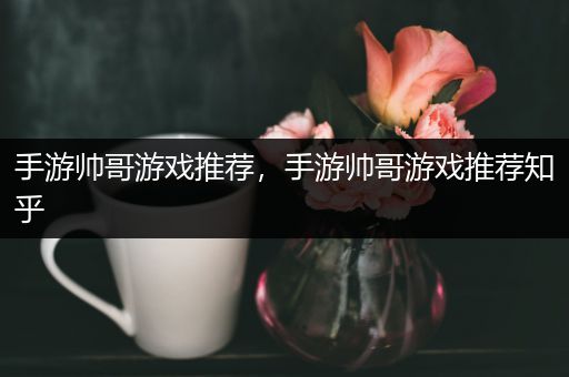 手游帅哥游戏推荐，手游帅哥游戏推荐知乎