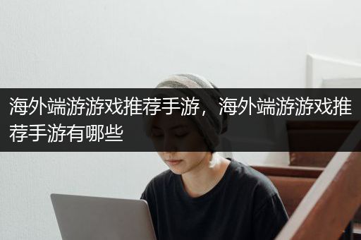 海外端游游戏推荐手游，海外端游游戏推荐手游有哪些