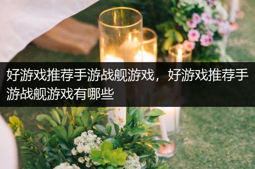 好游戏推荐手游战舰游戏，好游戏推荐手游战舰游戏有哪些