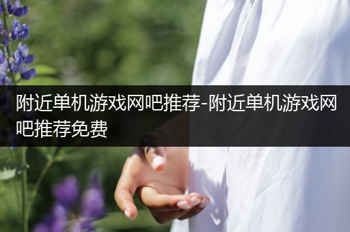 附近单机游戏网吧推荐-附近单机游戏网吧推荐免费