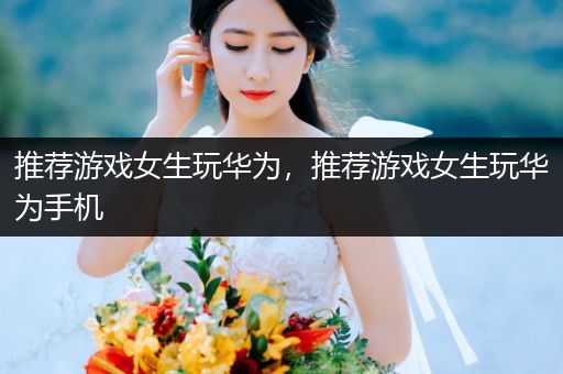 推荐游戏女生玩华为，推荐游戏女生玩华为手机