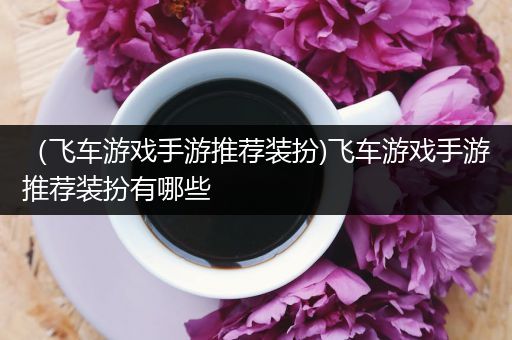 （飞车游戏手游推荐装扮)飞车游戏手游推荐装扮有哪些
