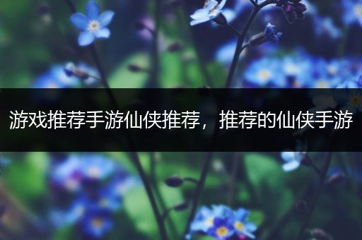 游戏推荐手游仙侠推荐，推荐的仙侠手游