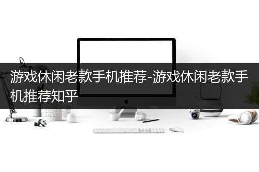 游戏休闲老款手机推荐-游戏休闲老款手机推荐知乎