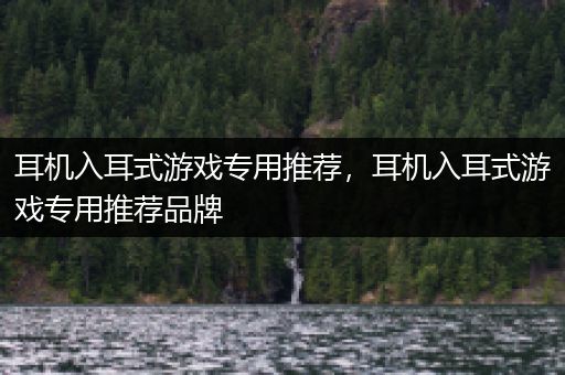 耳机入耳式游戏专用推荐，耳机入耳式游戏专用推荐品牌