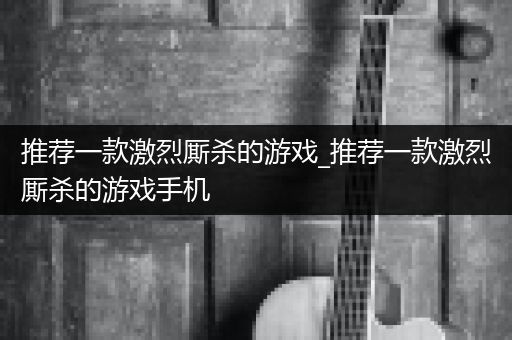 推荐一款激烈厮杀的游戏_推荐一款激烈厮杀的游戏手机