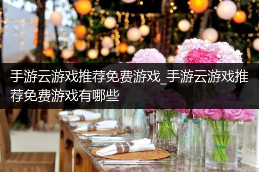 手游云游戏推荐免费游戏_手游云游戏推荐免费游戏有哪些