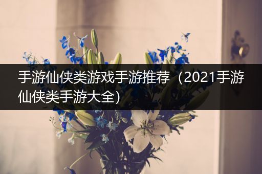 手游仙侠类游戏手游推荐（2021手游仙侠类手游大全）