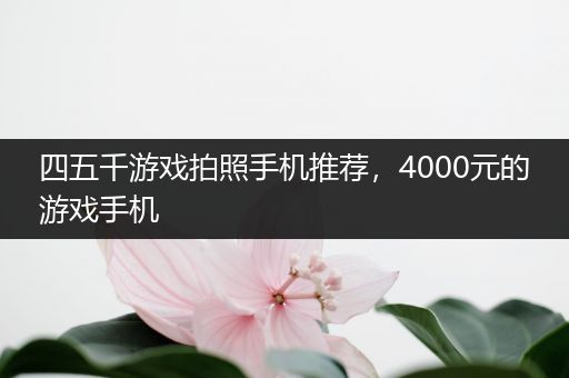 四五千游戏拍照手机推荐，4000元的游戏手机
