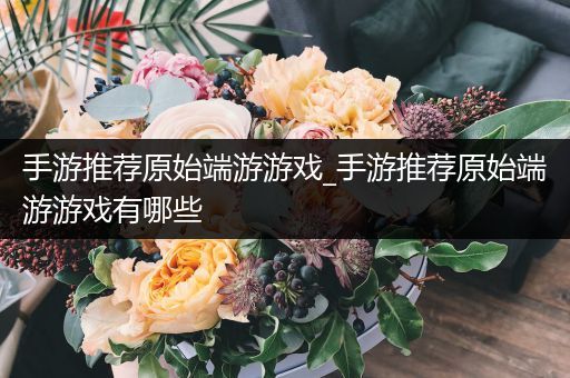 手游推荐原始端游游戏_手游推荐原始端游游戏有哪些