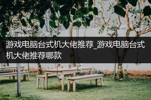 游戏电脑台式机大佬推荐_游戏电脑台式机大佬推荐哪款