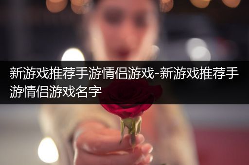 新游戏推荐手游情侣游戏-新游戏推荐手游情侣游戏名字