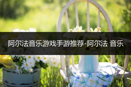 阿尔法音乐游戏手游推荐-阿尔法 音乐