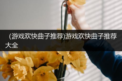 （游戏欢快曲子推荐)游戏欢快曲子推荐大全