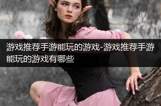 游戏推荐手游能玩的游戏-游戏推荐手游能玩的游戏有哪些