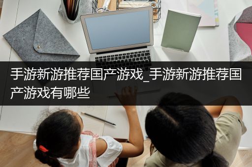 手游新游推荐国产游戏_手游新游推荐国产游戏有哪些