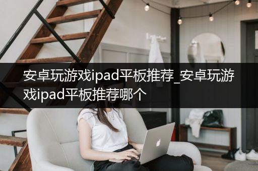 安卓玩游戏ipad平板推荐_安卓玩游戏ipad平板推荐哪个