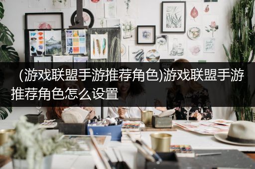 （游戏联盟手游推荐角色)游戏联盟手游推荐角色怎么设置
