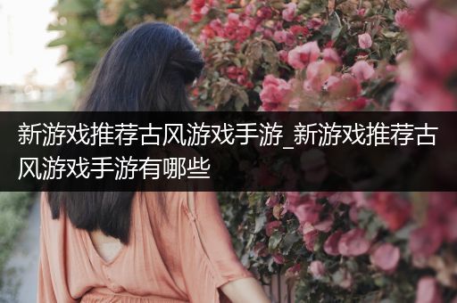 新游戏推荐古风游戏手游_新游戏推荐古风游戏手游有哪些