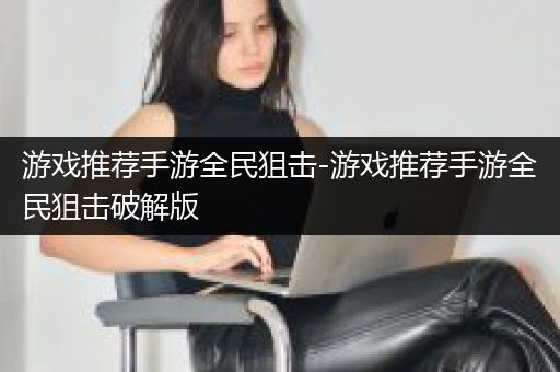 游戏推荐手游全民狙击-游戏推荐手游全民狙击破解版