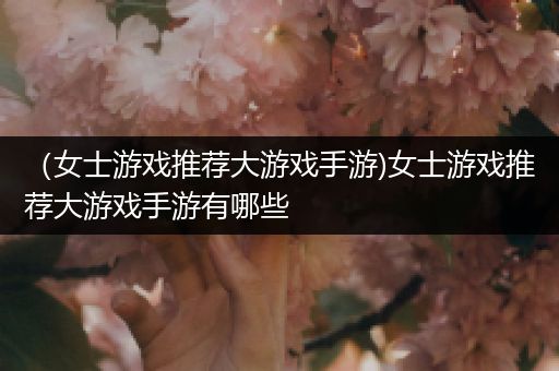 （女士游戏推荐大游戏手游)女士游戏推荐大游戏手游有哪些