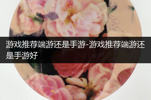 游戏推荐端游还是手游-游戏推荐端游还是手游好