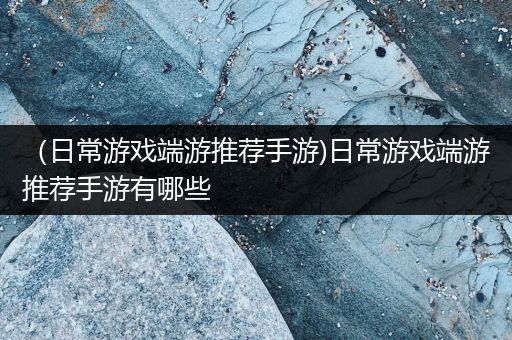 （日常游戏端游推荐手游)日常游戏端游推荐手游有哪些