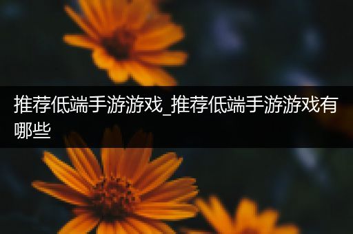 推荐低端手游游戏_推荐低端手游游戏有哪些