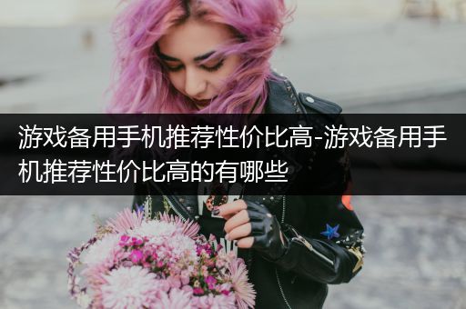 游戏备用手机推荐性价比高-游戏备用手机推荐性价比高的有哪些