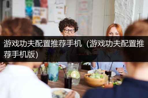 游戏功夫配置推荐手机（游戏功夫配置推荐手机版）