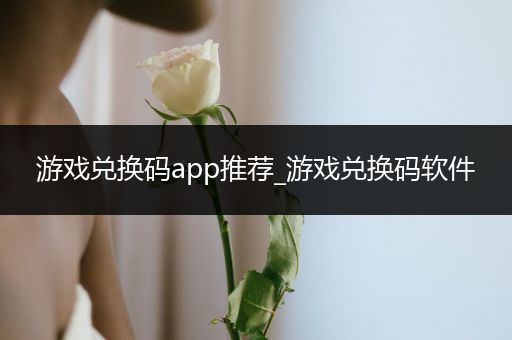 游戏兑换码app推荐_游戏兑换码软件