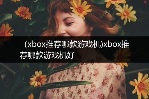 （xbox推荐哪款游戏机)xbox推荐哪款游戏机好