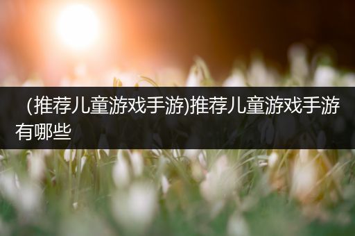 （推荐儿童游戏手游)推荐儿童游戏手游有哪些