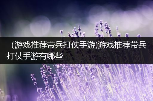 （游戏推荐带兵打仗手游)游戏推荐带兵打仗手游有哪些