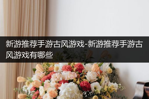 新游推荐手游古风游戏-新游推荐手游古风游戏有哪些