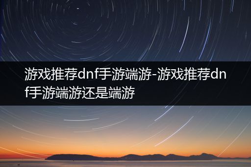 游戏推荐dnf手游端游-游戏推荐dnf手游端游还是端游