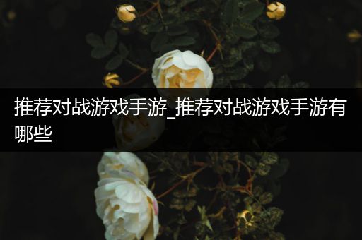 推荐对战游戏手游_推荐对战游戏手游有哪些