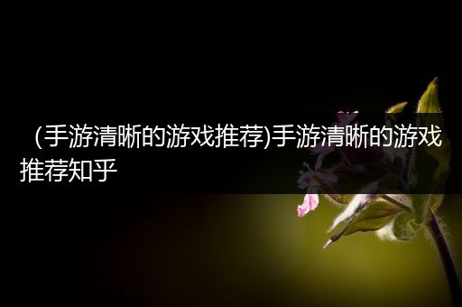 （手游清晰的游戏推荐)手游清晰的游戏推荐知乎