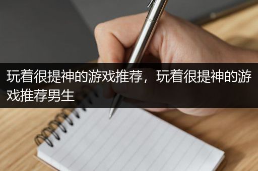 玩着很提神的游戏推荐，玩着很提神的游戏推荐男生