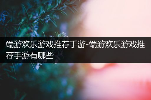 端游欢乐游戏推荐手游-端游欢乐游戏推荐手游有哪些