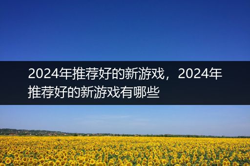 2024年推荐好的新游戏，2024年推荐好的新游戏有哪些