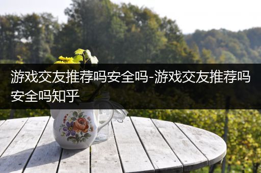 游戏交友推荐吗安全吗-游戏交友推荐吗安全吗知乎