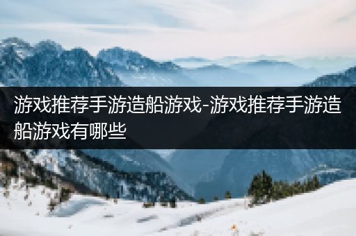 游戏推荐手游造船游戏-游戏推荐手游造船游戏有哪些