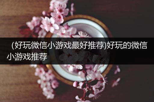 （好玩微信小游戏最好推荐)好玩的微信小游戏推荐