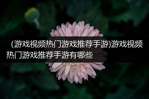 （游戏视频热门游戏推荐手游)游戏视频热门游戏推荐手游有哪些