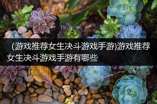 （游戏推荐女生决斗游戏手游)游戏推荐女生决斗游戏手游有哪些