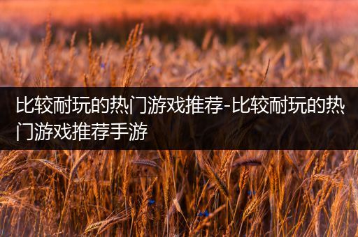 比较耐玩的热门游戏推荐-比较耐玩的热门游戏推荐手游