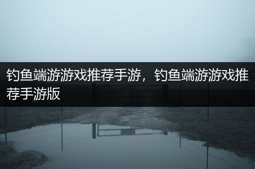 钓鱼端游游戏推荐手游，钓鱼端游游戏推荐手游版