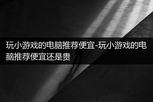 玩小游戏的电脑推荐便宜-玩小游戏的电脑推荐便宜还是贵