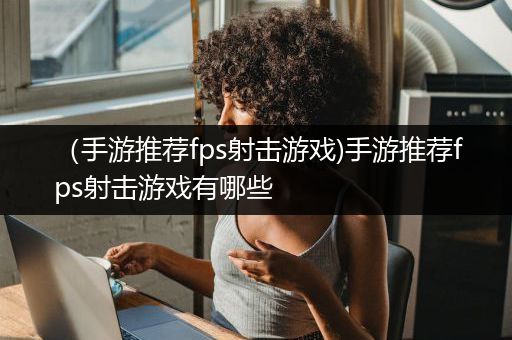 （手游推荐fps射击游戏)手游推荐fps射击游戏有哪些